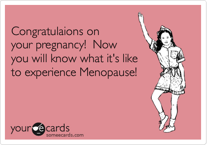
Congratulaions on
your pregnancy!  Now 
you will know what it's like
to experience Menopause!