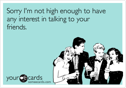 Sorry I'm not high enough to have any interest in talking to your friends.