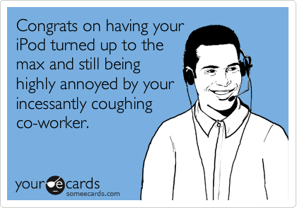 Congrats on having your
iPod turned up to the
max and still being
highly annoyed by your
incessantly coughing
co-worker.