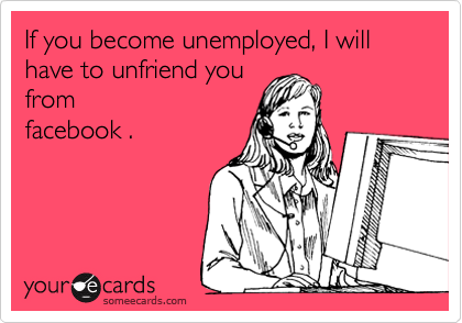 If you become unemployed, I will have to unfriend you
from
facebook .