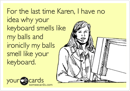 For the last time Karen, I have no idea why your
keyboard smells like
my balls and
ironiclly my balls
smell like your
keyboard.