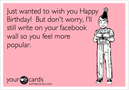 Just wanted to wish you HappyBirthday!  But don't worry, I'llstill write on your facebookwall so you feel morepopular.