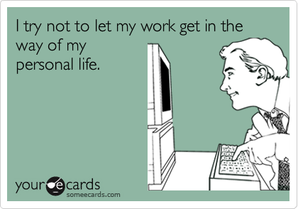 I try not to let my work get in the way of my
personal life.