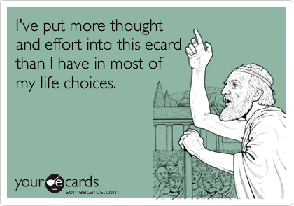 I've put more thought
and effort into this ecard
than I have in most of
my life choices.
