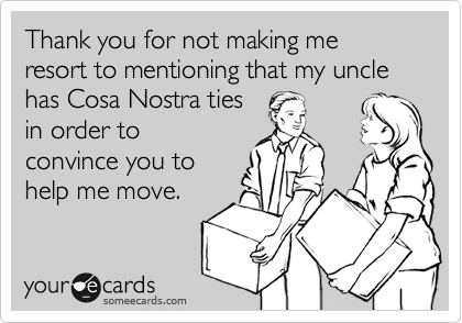 Thank you for not making me resort to mentioning that my uncle has Cosa Nostra tiesin order toconvince you tohelp me move.