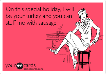 On this special holiday, I will
be your turkey and you can
stuff me with sausage.