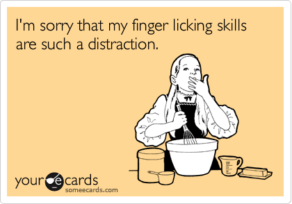 I'm sorry that my finger licking skills are such a distraction. 
