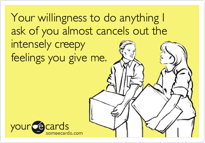 Your willingness to do anything I ask of you almost cancels out the intensely creepy
feelings you give me.