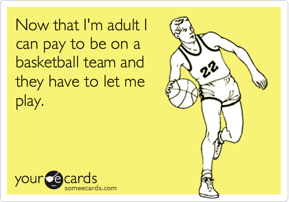 Now that I'm adult I
can pay to be on a
basketball team and
they have to let me
play.