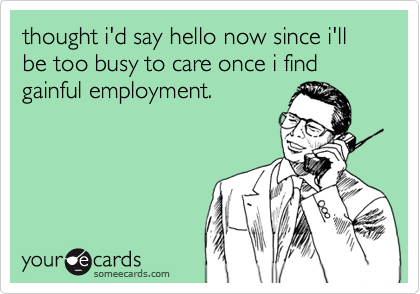 thought i'd say hello now since i'll be too busy to care once i find gainful employment.