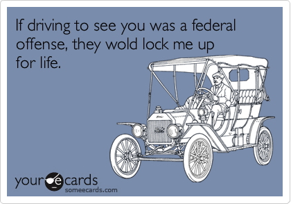 If driving to see you was a federal offense, they wold lock me upfor life.