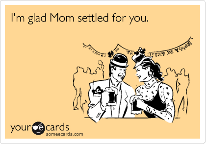 I'm glad Mom settled for you.