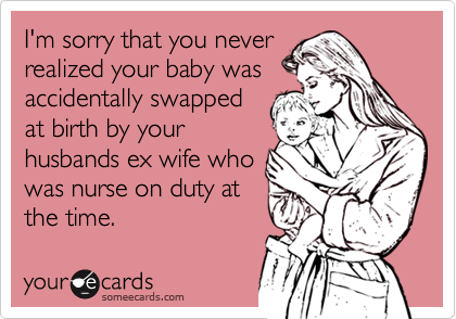 I'm sorry that you neverrealized your baby wasaccidentally swappedat birth by yourhusbands ex wife whowas nurse on duty atthe time.