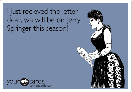 I just recieved the letter
dear, we will be on Jerry
Springer this season!