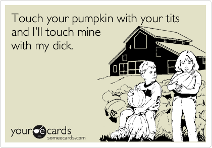 Touch your pumpkin with your tits and I'll touch mine
with my dick.