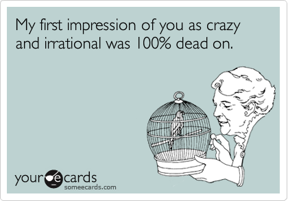 My first impression of you as crazy and irrational was 100% dead on.