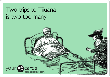 Two trips to Tijuana 
is two too many.