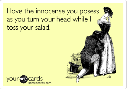I love the innocense you posess
as you turn your head while I
toss your salad. 