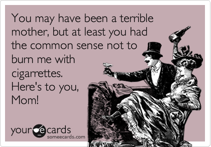 You may have been a terrible mother, but at least you had the common sense  not to burn me with cigarrettes. Here's to you, Mom! | Mother's Day Ecard