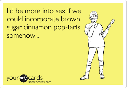 I'd be more into sex if we
could incorporate brown
sugar cinnamon pop-tarts
somehow...