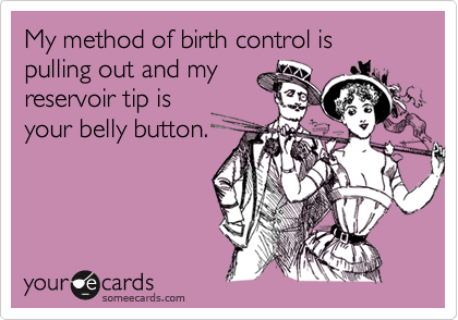 My method of birth control is pulling out and myreservoir tip isyour belly button.