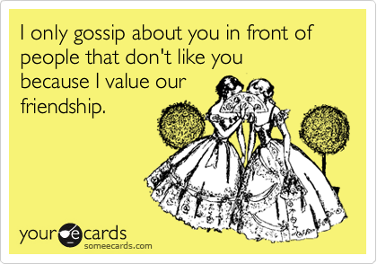 I only gossip about you in front of people that don't like you
because I value our
friendship.