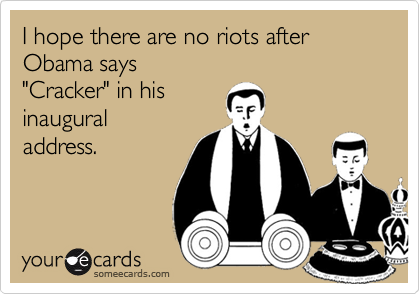 I hope there are no riots after Obama says
"Cracker" in his
inaugural
address.