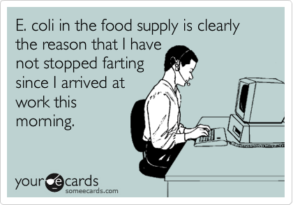 E. coli in the food supply is clearly the reason that I have
not stopped farting
since I arrived at
work this
morning.