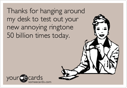 Thanks for hanging around 
my desk to test out your
new annoying ringtone
50 billion times today.