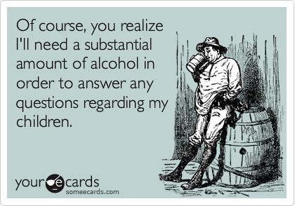 Of course, you realize
I'll need a substantial
amount of alcohol in
order to answer any
questions regarding my
children.