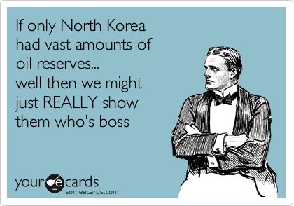 If only North Korea 
had vast amounts of 
oil reserves...
well then we might 
just REALLY show
them who's boss 