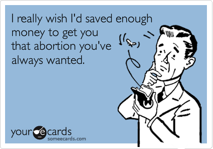 I really wish I'd saved enough
money to get you
that abortion you've
always wanted.
