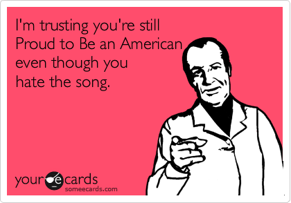 I'm trusting you're still 
Proud to Be an American
even though you 
hate the song. 