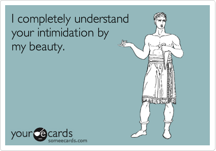 I completely understand
your intimidation by
my beauty.
