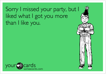 Sorry I missed your party, but I
liked what I got you more
than I like you.