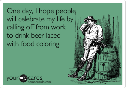 One day, I hope people
will celebrate my life by
calling off from work
to drink beer laced
with food coloring.