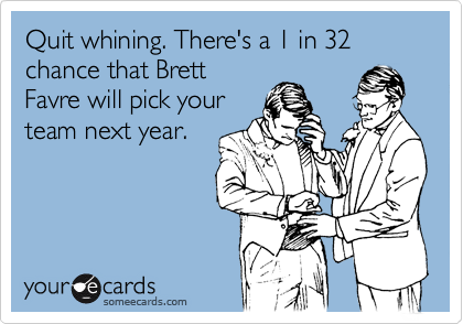 Quit whining. There's a 1 in 32 chance that Brett
Favre will pick your
team next year.