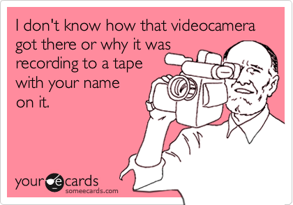 I don't know how that videocamera got there or why it was recording to a tape with your nameon it.