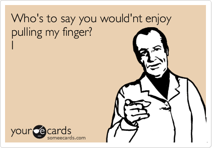 Who's to say you would'nt enjoy pulling my finger?
I