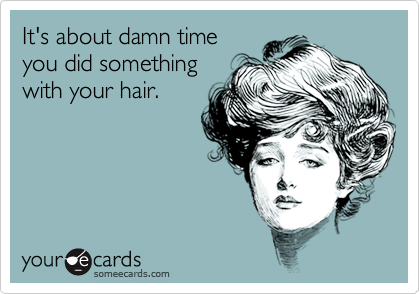 It's about damn timeyou did somethingwith your hair.