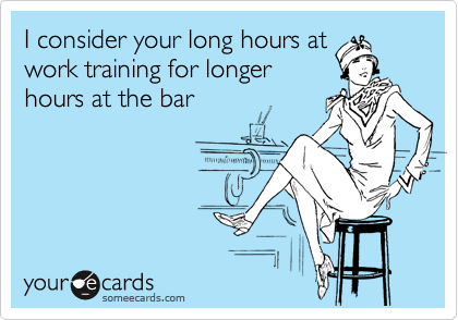 I consider your long hours at
work training for longer
hours at the bar