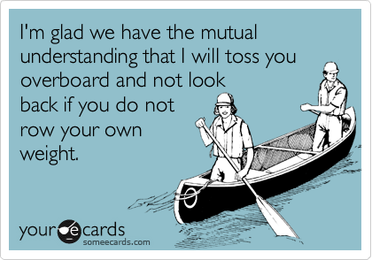 I'm glad we have the mutual understanding that I will toss you overboard and not look
back if you do not 
row your own
weight.