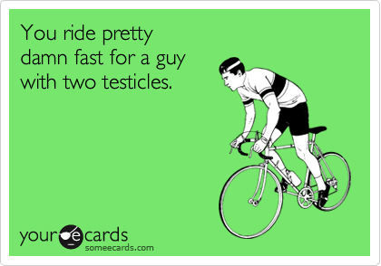 You ride pretty 
damn fast for a guy 
with two testicles.