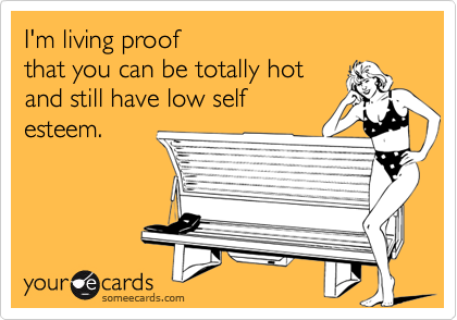 I'm living proofthat you can be totally hotand still have low selfesteem.
