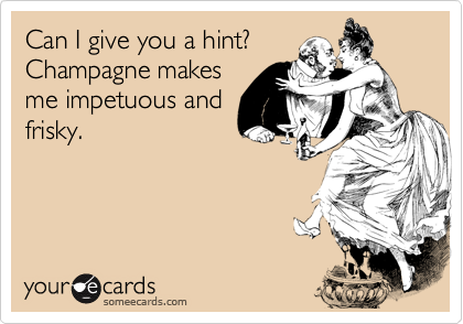 Can I give you a hint? 
Champagne makes
me impetuous and
frisky. 