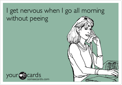 I get nervous when I go all morning without peeing