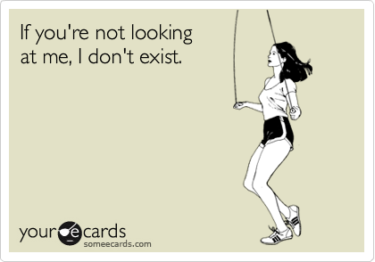 If you're not looking 
at me, I don't exist.