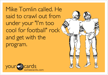 Mike Tomlin called. Hesaid to crawl out fromunder your "I'm toocool for football" rockand get with theprogram.