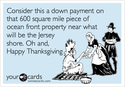 Consider this a down payment on that 600 square mile piece of
ocean front property near what
will be the Jersey
shore. Oh and,
Happy Thanksgiving