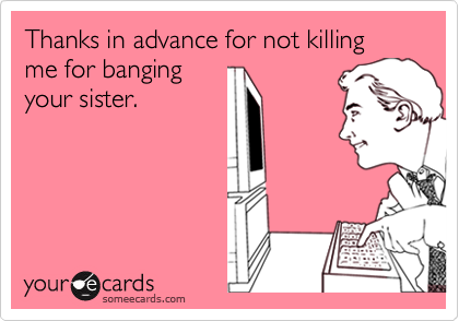 Thanks in advance for not killing me for banging
your sister.
